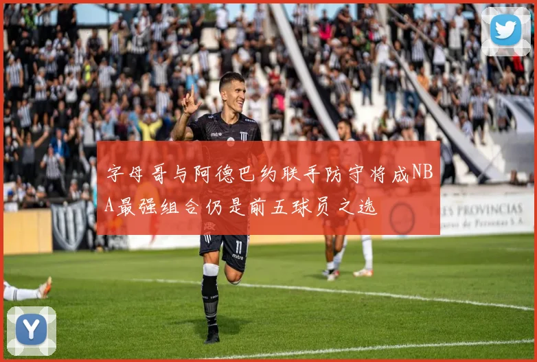 字母哥与阿德巴约联手防守将成NBA最强组合仍是前五球员之选