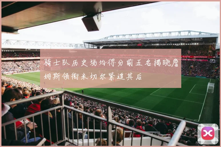骑士队历史场均得分前五名揭晓詹姆斯领衔米切尔紧追其后