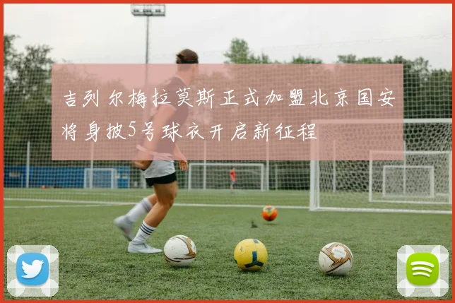 吉列尔梅拉莫斯正式加盟北京国安将身披5号球衣开启新征程