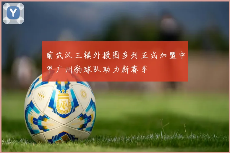前武汉三镇外援图多列正式加盟中甲广州豹球队助力新赛季