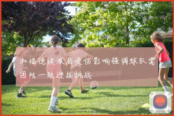 加福德谈浓眉受伤影响强调球队需团结一致迎接挑战