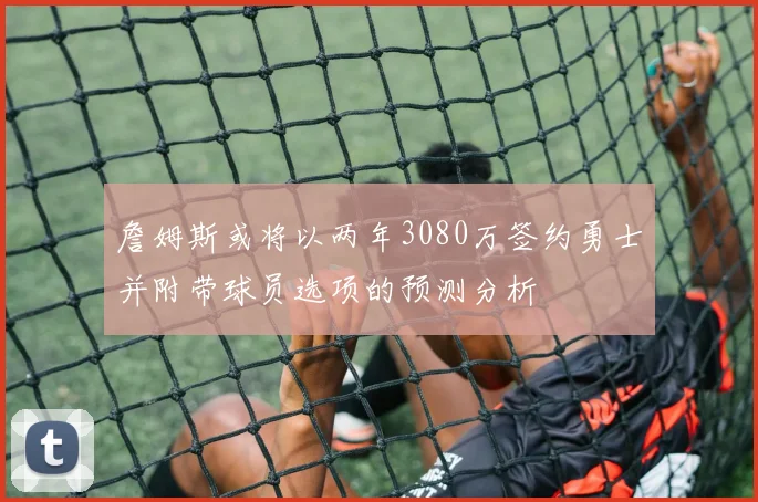 詹姆斯或将以两年3080万签约勇士并附带球员选项的预测分析