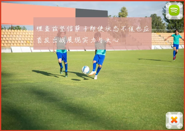 理查兹坚信萨卡即使状态不佳也应首发出战展现实力与决心