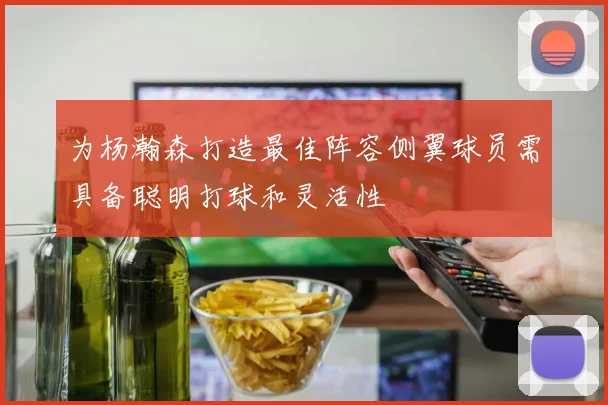 为杨瀚森打造最佳阵容侧翼球员需具备聪明打球和灵活性