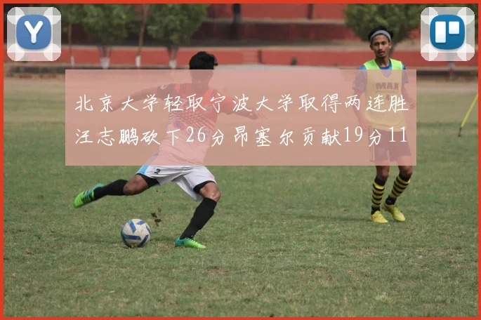 北京大学轻取宁波大学取得两连胜汪志鹏砍下26分昂塞尔贡献19分11篮板5助攻