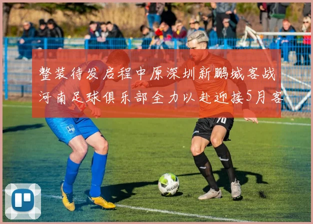 整装待发启程中原深圳新鹏城客战河南足球俱乐部全力以赴迎接5月客场挑战