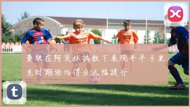 曼联在阿莫林执教下表现平平卡里克时期场均得分大幅提升