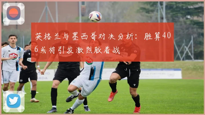 英格兰与墨西哥对决分析：胜算406或将引发激烈胶着战