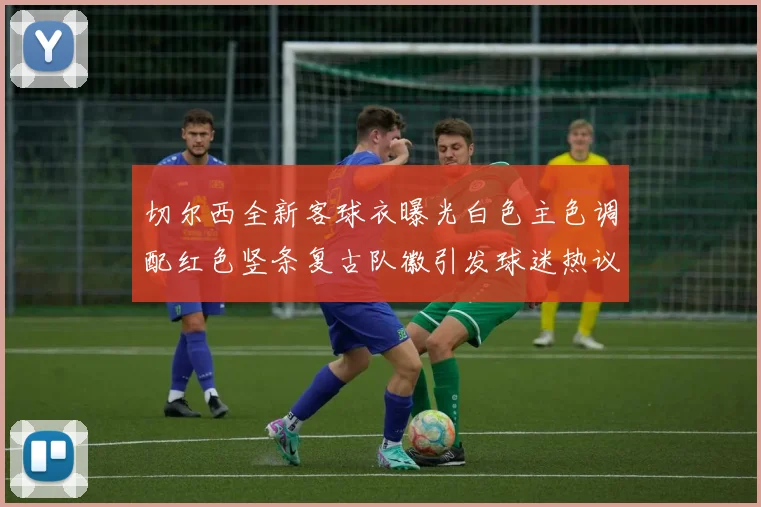 切尔西全新客球衣曝光白色主色调配红色竖条复古队徽引发球迷热议