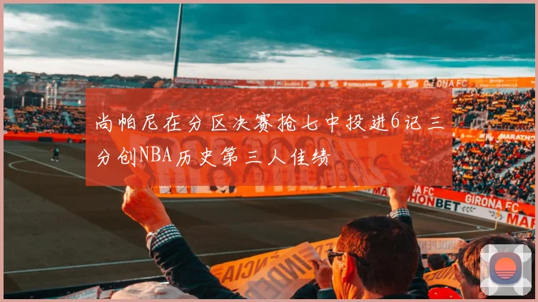 尚帕尼在分区决赛抢七中投进6记三分创NBA历史第三人佳绩