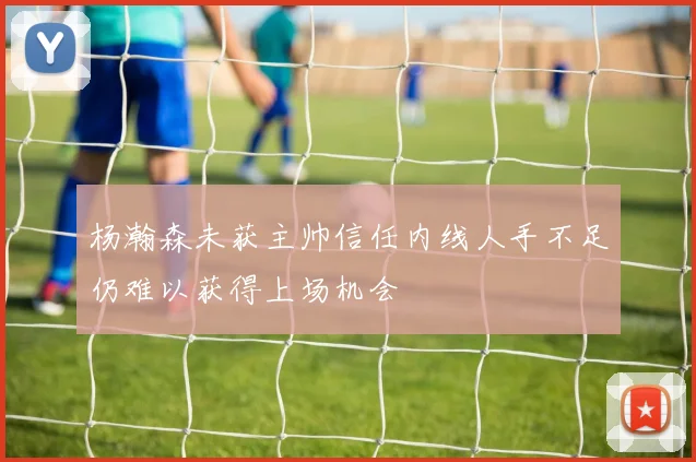 杨瀚森未获主帅信任内线人手不足仍难以获得上场机会